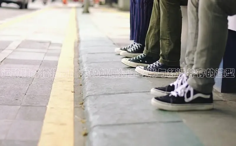 米兰全站登录入口汉得信息运动鞋穿搭指南：大叔如何打造时尚与舒适并存的造型
