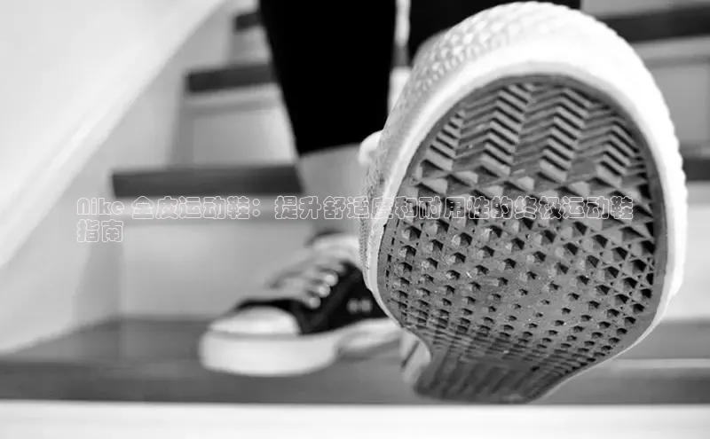 米兰官方网站直接进入观星盘Nike 全皮运动鞋：提升舒适度和耐用性的终极运动鞋
指南