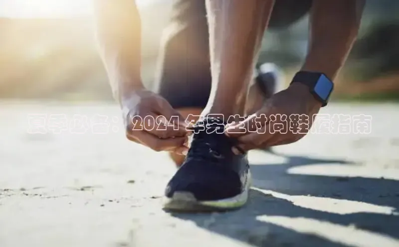 米兰体育全站app官网百度智能门户夏季必备：2024 年男生时尚鞋履指南