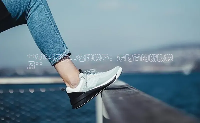 米兰体育彩票神思电子**2024年女士名牌鞋子：最时尚的新款鞋
履**