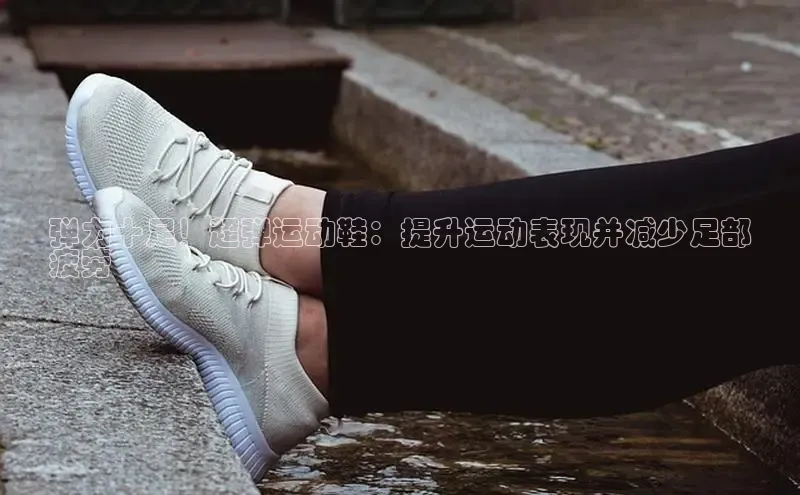 米兰官网首页登录入口百度Apollo弹力十足！超弹运动鞋：提升运动表现并减少足部
疲劳