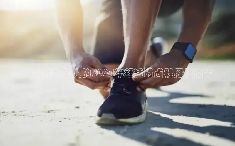 米兰手机版app下载安装百度移动开放平台**针对老年人的2024年舒适时尚鞋履指南**