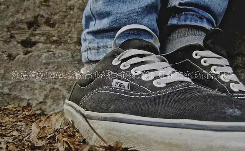 潮流趋势|2025新款青少年运动鞋男款：引领未来时尚的脚步